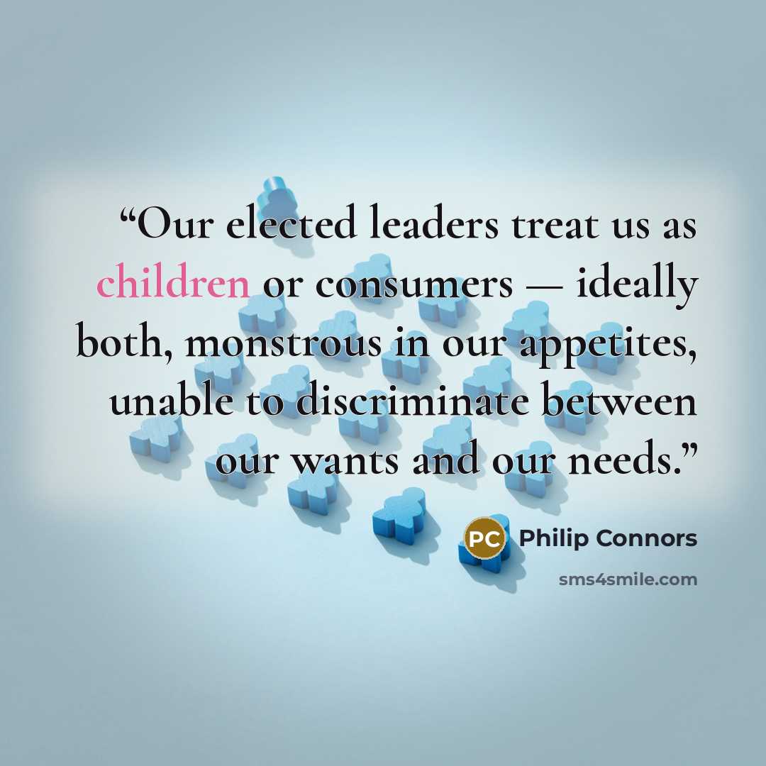 “Our elected leaders treat us as children or consumers — ideally both, monstrous in our appetites, unable to discriminate between our wants and our needs.” quote by Philip Connors