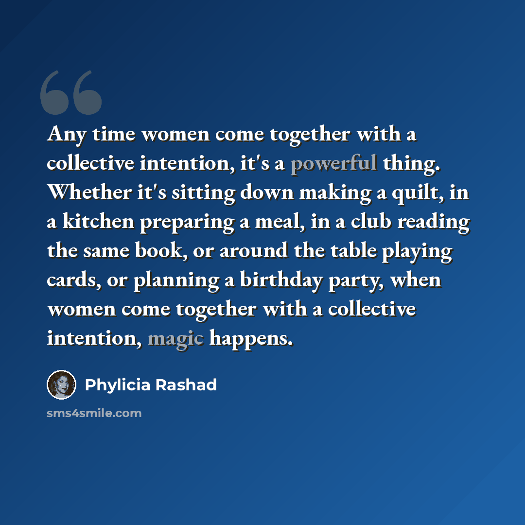 “Any time women come together with a collective intention, it's a powerful thing. Whether it's sitting down making a quilt, in a kitchen preparing a meal, in a club reading the same book, or around the table playing cards, or planning a birthday party, when women come together with a collective…” quote by Phylicia Rashad