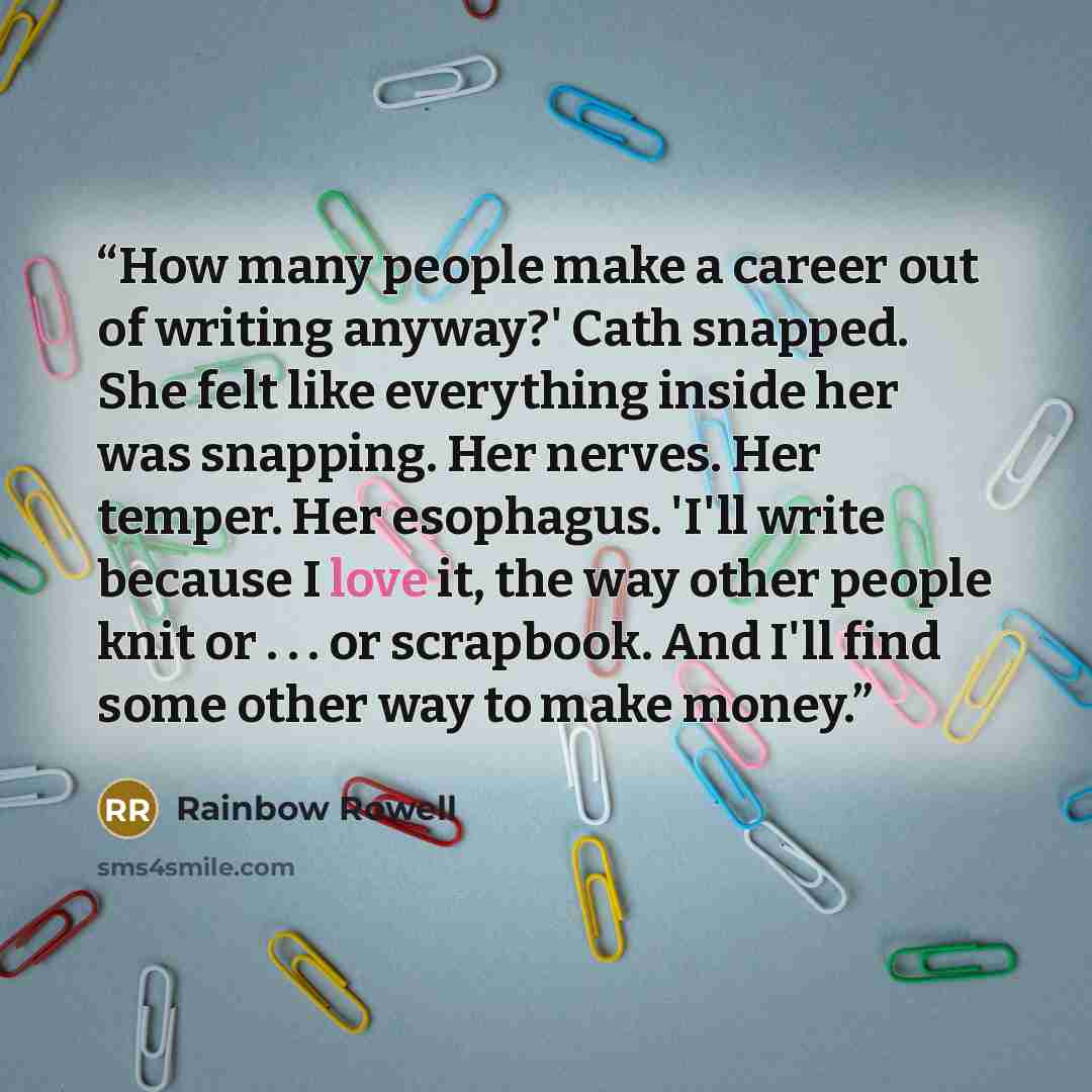“How many people make a career out of writing anyway?' Cath snapped. She felt like everything inside her was snapping. Her nerves. Her temper. Her esophagus. 'I'll write because I love it, the way other people knit or . . . or scrapbook. And I'll find some other way to make money.” quote by Rainbow Rowell