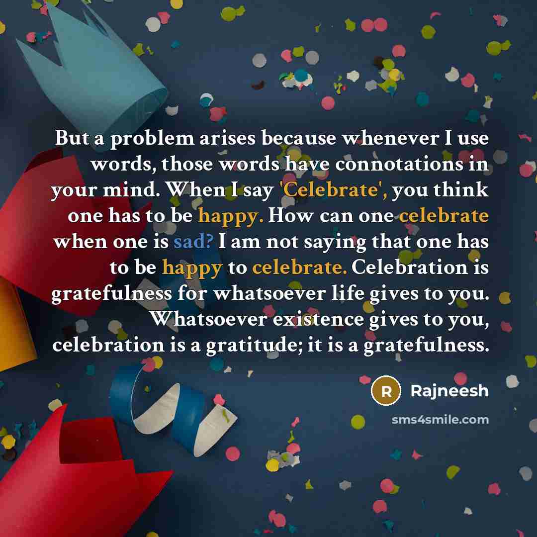 “But a problem arises because whenever I use words, those words have connotations in your mind. When I say 'Celebrate', you think one has to be happy. How can one celebrate when one is sad? I am not saying that one has to be happy to celebrate. Celebration is gratefulness for whatsoever life gives…” quote by Rajneesh