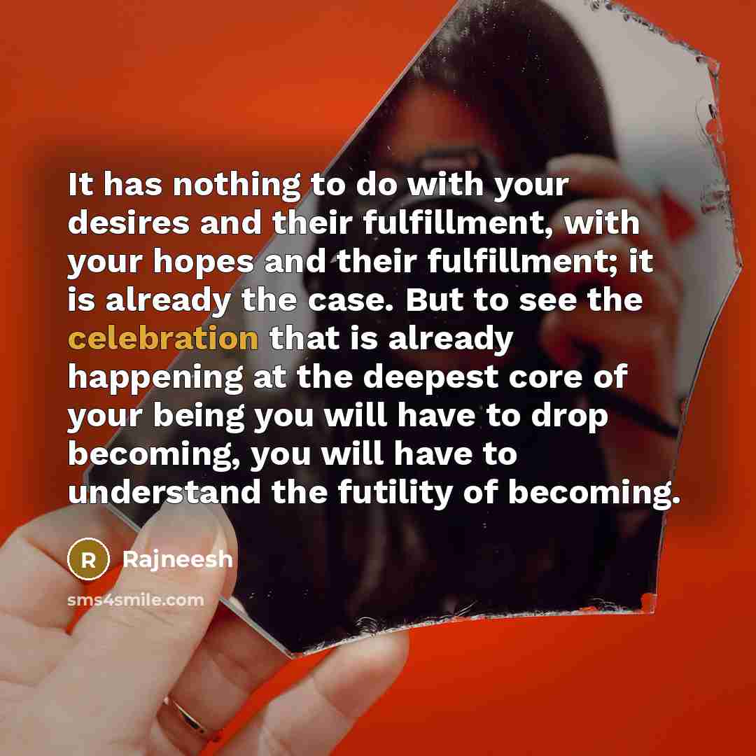 “It has nothing to do with your desires and their fulfillment, with your hopes and their fulfillment; it is already the case. But to see the celebration that is already happening at the deepest core of your being you will have to drop becoming, you will have to understand the futility of becoming.” quote by Rajneesh