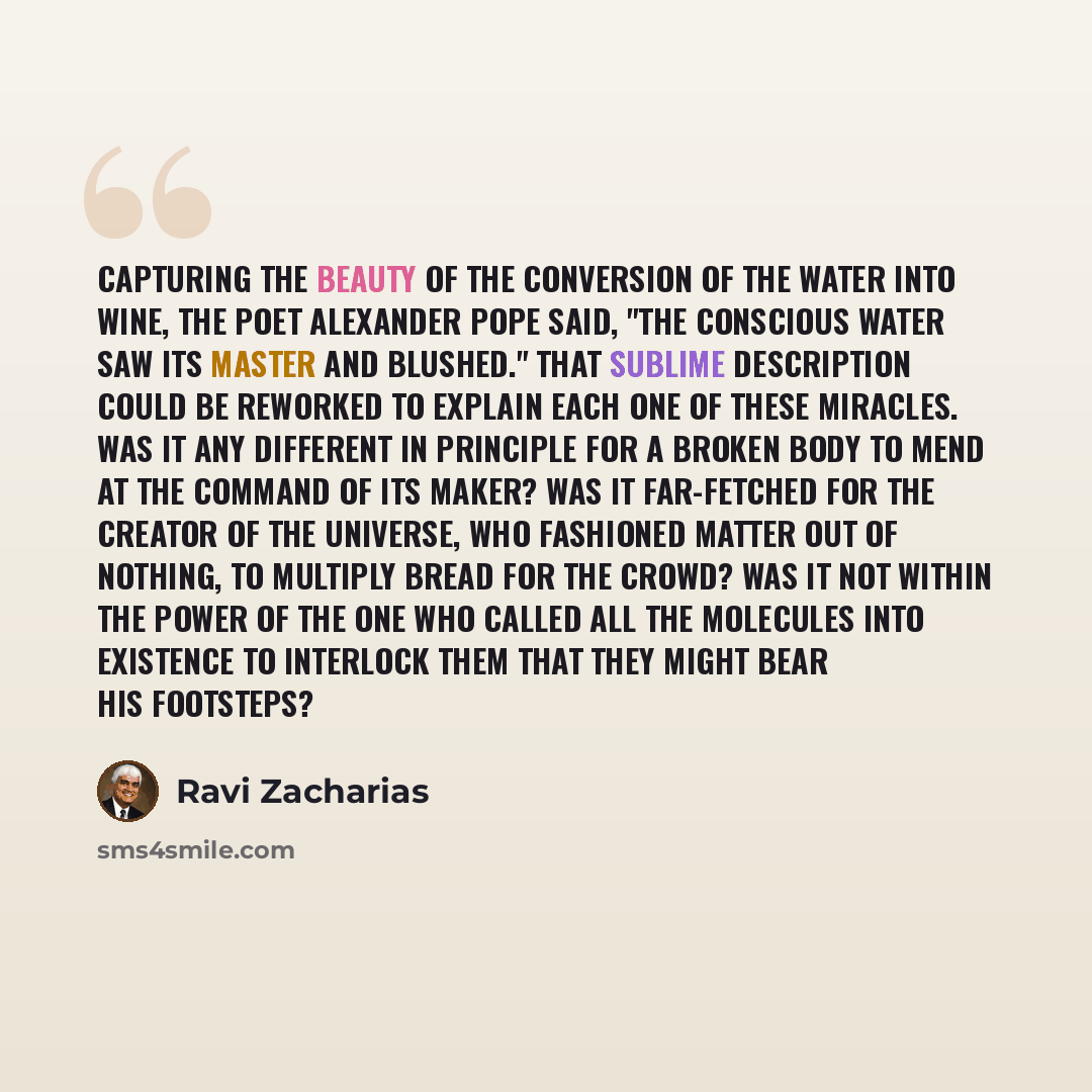 “Capturing the beauty of the conversion of the water into wine, the poet Alexander Pope said, "The conscious water saw its Master and blushed." That sublime description could be reworked to explain each one of these miracles. Was it any different in principle for a broken body to mend at the…” quote by Ravi Zacharias