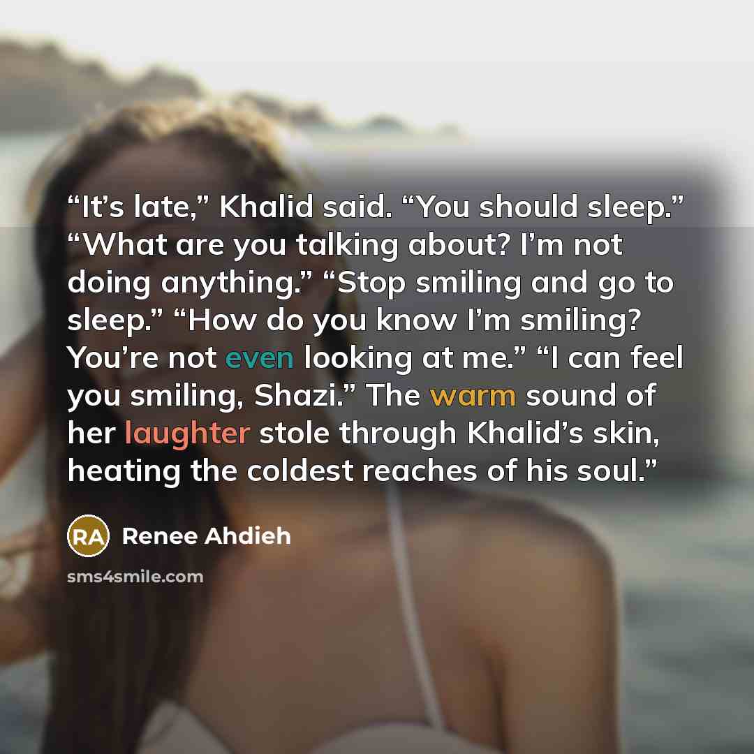 “It’s late,” Khalid said. “You should sleep.” “What are you talking about? I’m not doing anything.” “Stop smiling and go to sleep.” “How do you know I’m smiling? You’re not even looking at me.” “I can feel you smiling, Shazi.” The warm sound of her laughter stole through Khalid’s skin, heating the…” quote by Renee Ahdieh