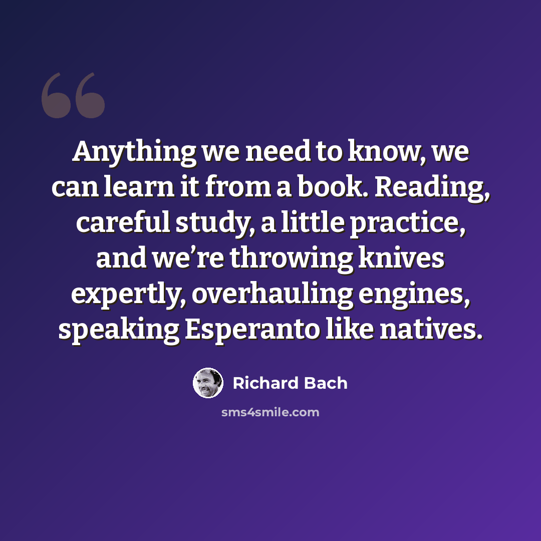 “Anything we need to know, we can learn it from a book. Reading, careful study, a little practice, and we’re throwing knives expertly, overhauling engines, speaking Esperanto like natives.” quote by Richard Bach
