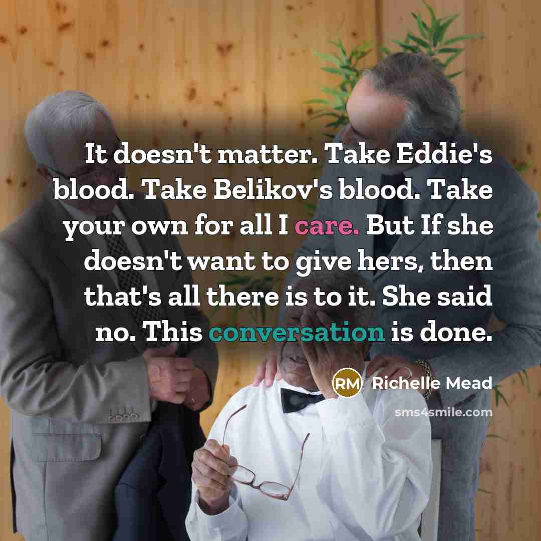 “It doesn't matter. Take Eddie's blood. Take Belikov's blood. Take your own for all I care. But If she doesn't want to give hers, then that's all there is to it. She said no. This conversation is done.” quote by Richelle Mead