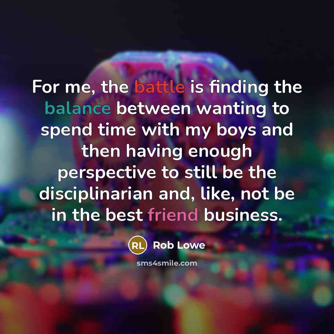 “For me, the battle is finding the balance between wanting to spend time with my boys and then having enough perspective to still be the disciplinarian and, like, not be in the best friend business.” quote by Rob Lowe