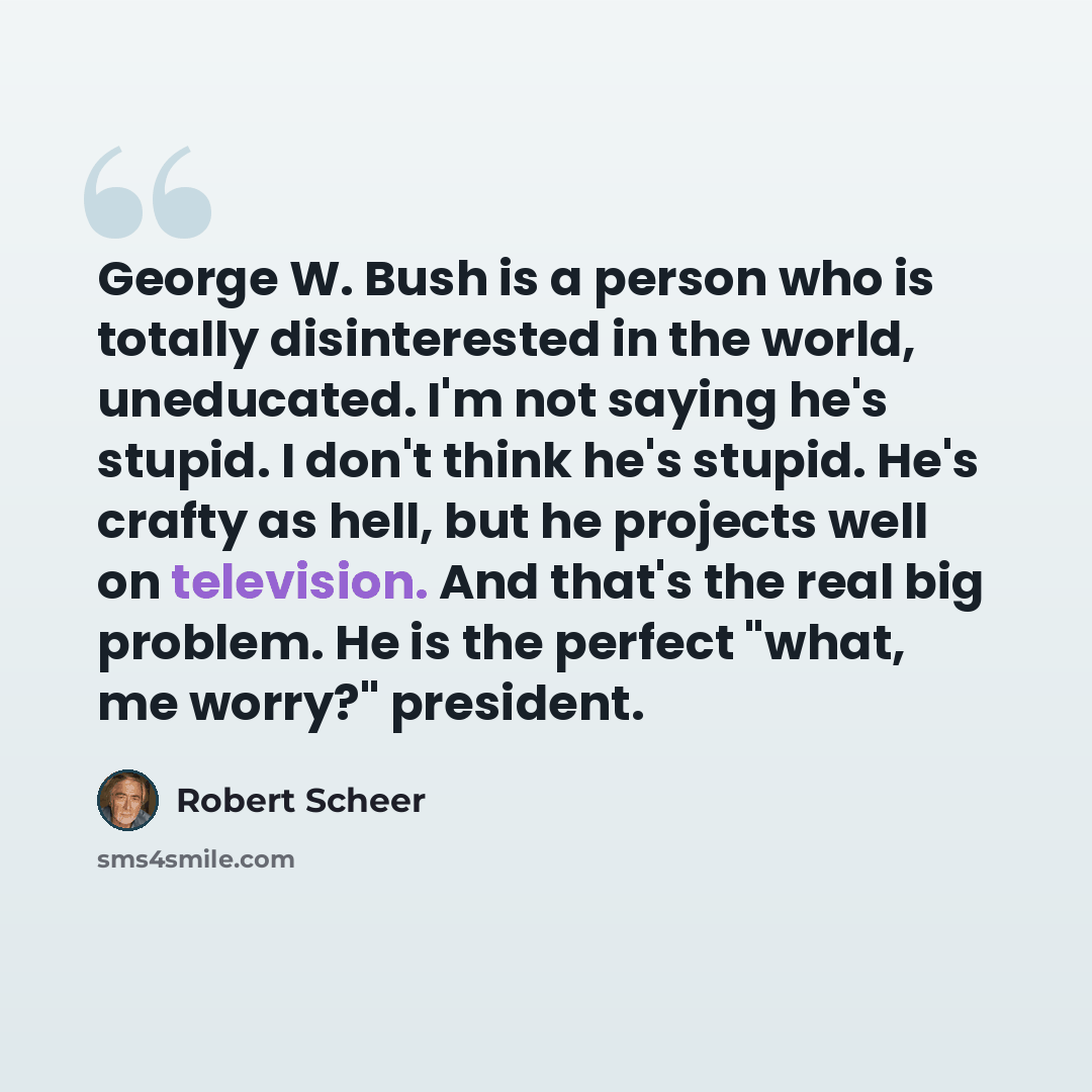 “George W. Bush is a person who is totally disinterested in the world, uneducated. I'm not saying he's stupid. I don't think he's stupid. He's crafty as hell, but he projects well on television. And that's the real big problem. He is the perfect "what, me worry?" president.” quote by Robert Scheer