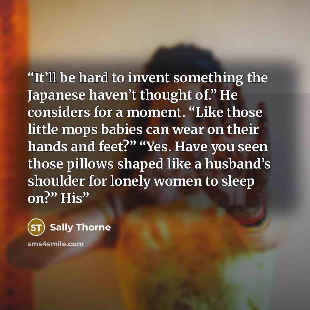 “It’ll be hard to invent something the Japanese haven’t thought of.” He considers for a moment. “Like those little mops babies can wear on their hands and feet?” “Yes. Have you seen those pillows shaped like a husband’s shoulder for lonely women to sleep on?” His” quote by Sally Thorne