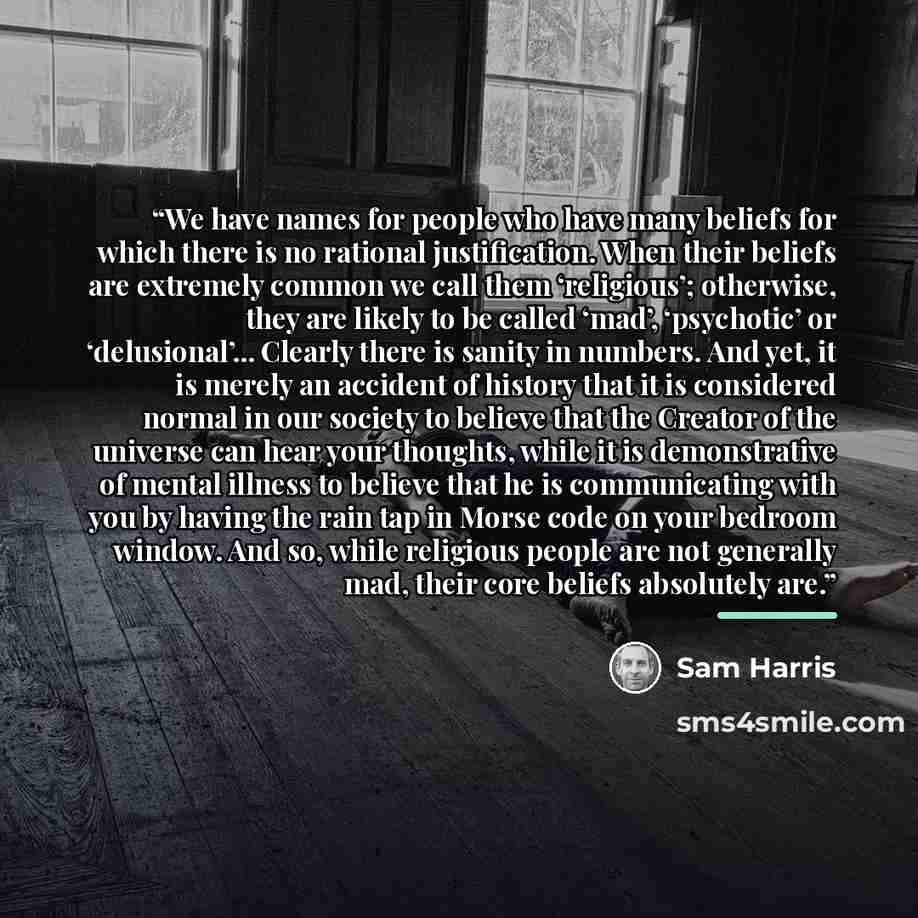 “We have names for people who have many beliefs for which there is no rational justification. When their beliefs are extremely common we call them ‘religious’; otherwise, they are likely to be called ‘mad’, ‘psychotic’ or ‘delusional’... Clearly there is sanity in numbers. And yet, it is merely an…” quote by Sam Harris