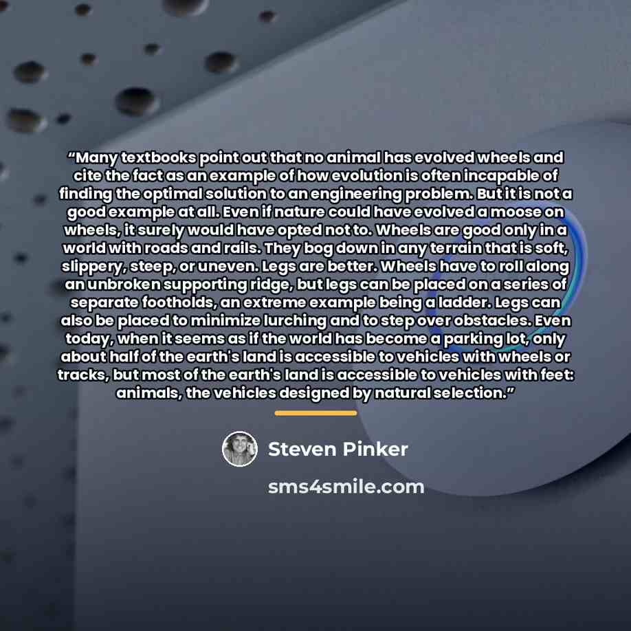 “Many textbooks point out that no animal has evolved wheels and cite the fact as an example of how evolution is often incapable of finding the optimal solution to an engineering problem. But it is not a good example at all. Even if nature could have evolved a moose on wheels, it surely would have…” quote by Steven Pinker