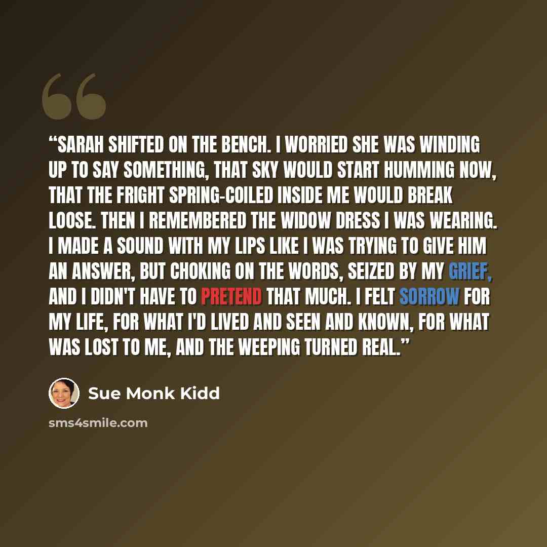 “Sarah shifted on the bench. I worried she was winding up to say something, that Sky would start humming now, that the fright spring-coiled inside me would break loose. Then I remembered the widow dress I was wearing. I made a sound with my lips like I was trying to give him an answer, but choking…” quote by Sue Monk Kidd