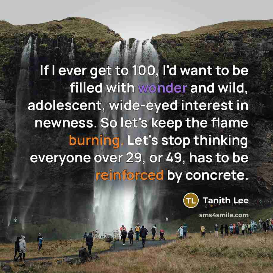 “If I ever get to 100, I'd want to be filled with wonder and wild, adolescent, wide-eyed interest in newness. So let's keep the flame burning. Let's stop thinking everyone over 29, or 49, has to be reinforced by concrete.” quote by Tanith Lee