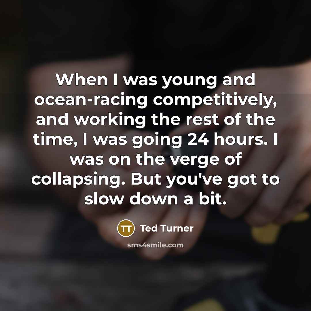 “When I was young and ocean-racing competitively, and working the rest of the time, I was going 24 hours. I was on the verge of collapsing. But you've got to slow down a bit.” quote by Ted Turner