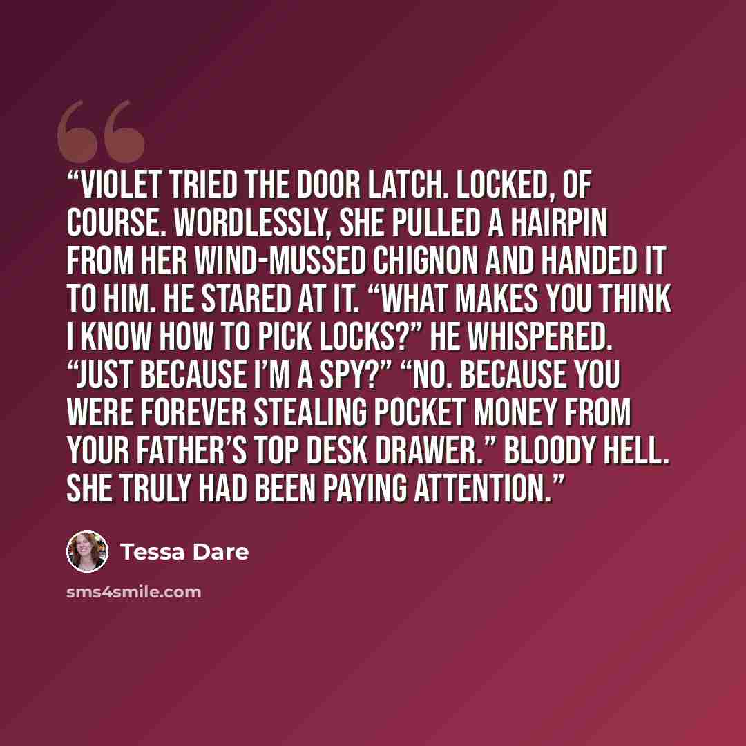“Violet tried the door latch. Locked, of course. Wordlessly, she pulled a hairpin from her wind-mussed chignon and handed it to him. He stared at it. “What makes you think I know how to pick locks?” he whispered. “Just because I’m a spy?” “No. Because you were forever stealing pocket money from…” quote by Tessa Dare