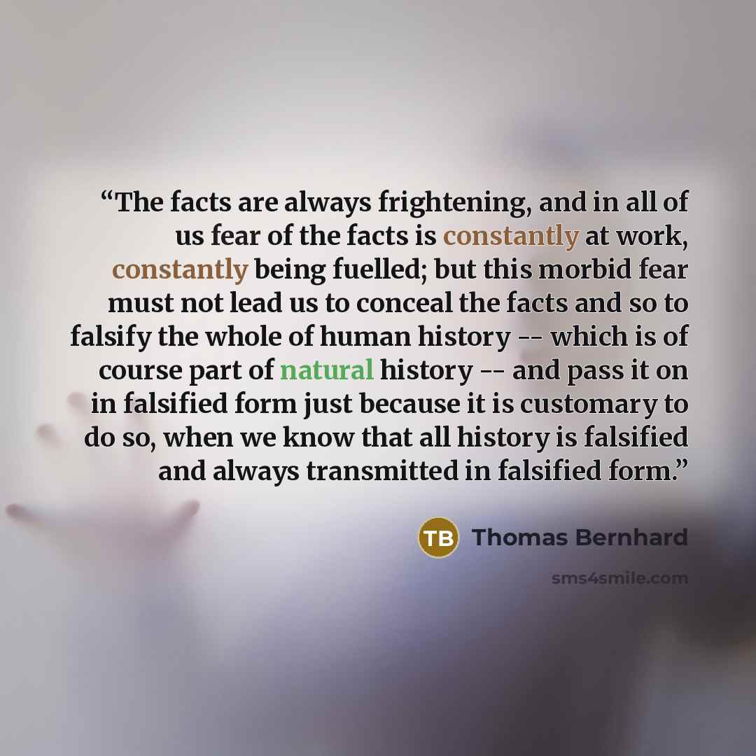 “The facts are always frightening, and in all of us fear of the facts is constantly at work, constantly being fuelled; but this morbid fear must not lead us to conceal the facts and so to falsify the whole of human history -- which is of course part of natural history -- and pass it on in falsified…” quote by Thomas Bernhard