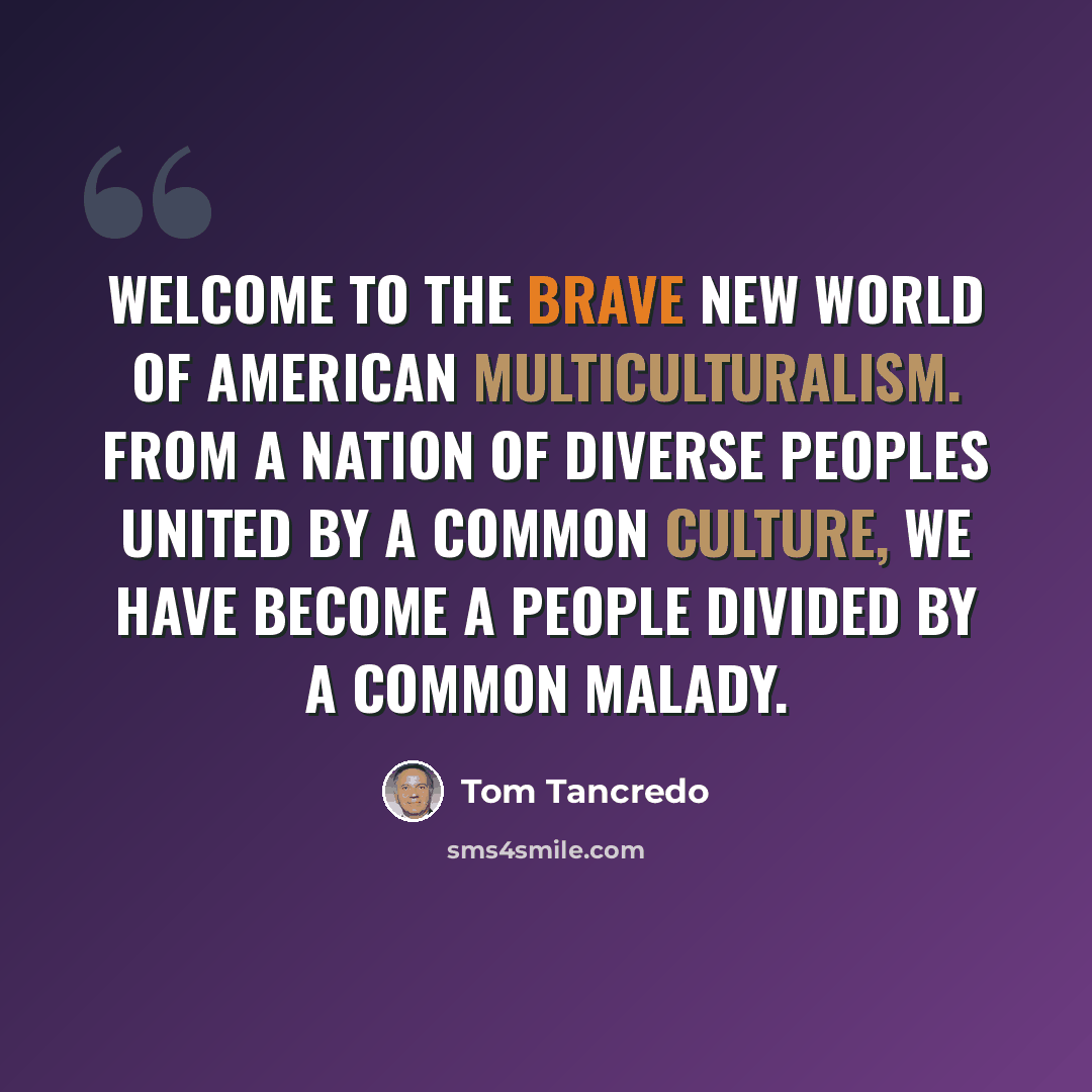 “Welcome to the brave new world of American multiculturalism. From a nation of diverse peoples united by a common culture, we have become a people divided by a common malady.” quote by Tom Tancredo