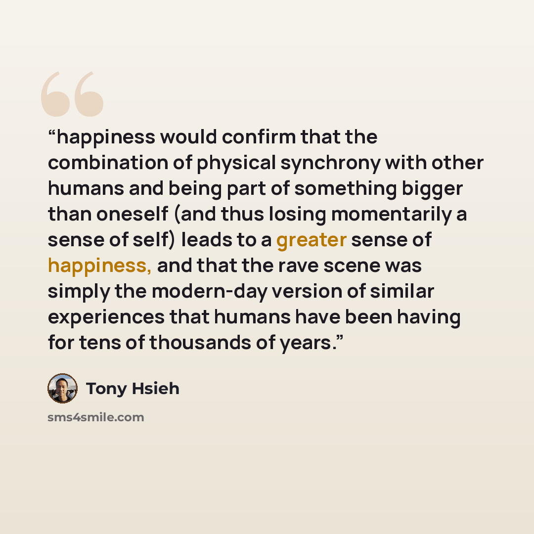 “happiness would confirm that the combination of physical synchrony with other humans and being part of something bigger than oneself (and thus losing momentarily a sense of self) leads to a greater sense of happiness, and that the rave scene was simply the modern-day version of similar experiences…” quote by Tony Hsieh