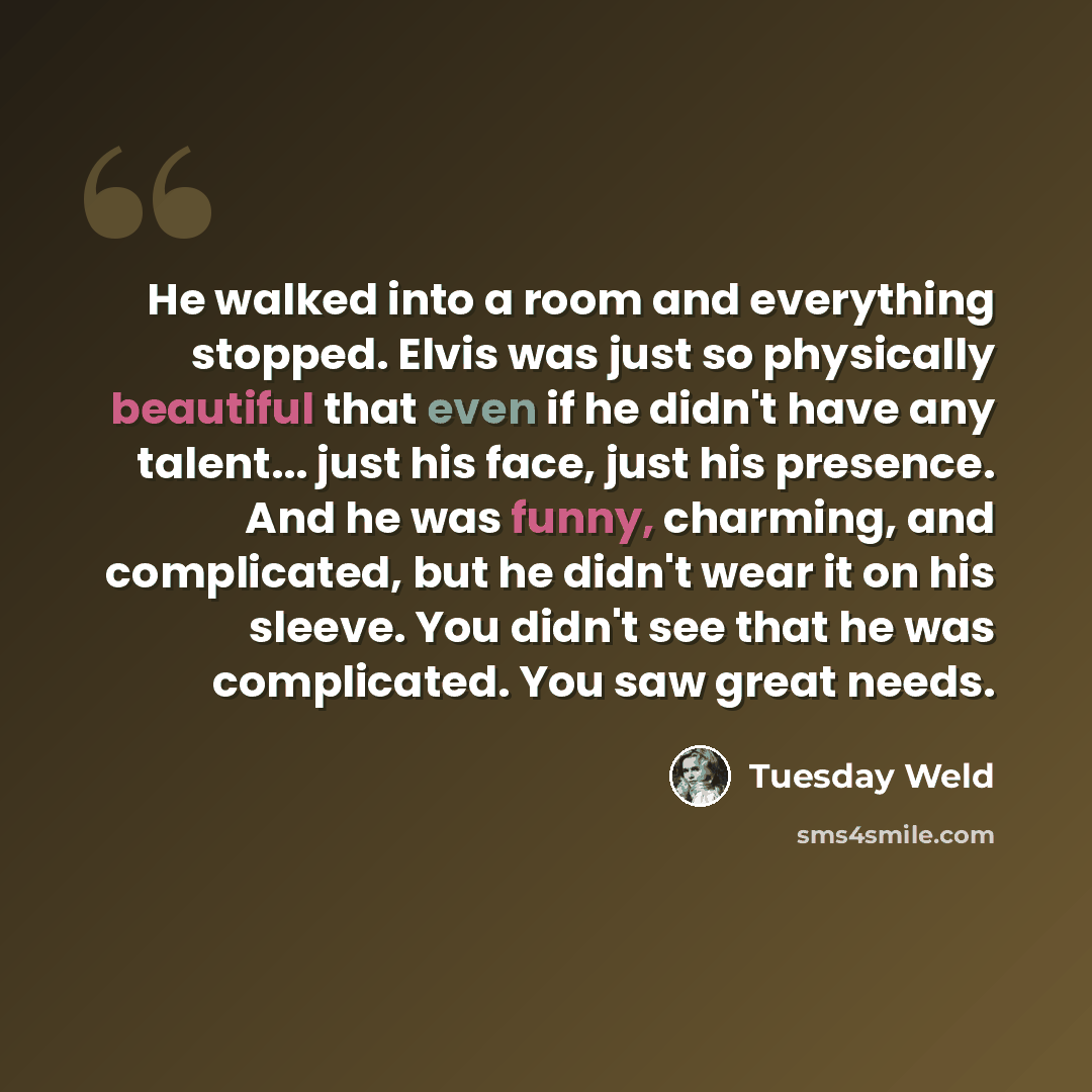 “He walked into a room and everything stopped. Elvis was just so physically beautiful that even if he didn't have any talent... just his face, just his presence. And he was funny, charming, and complicated, but he didn't wear it on his sleeve. You didn't see that he was complicated. You saw great…” quote by Tuesday Weld