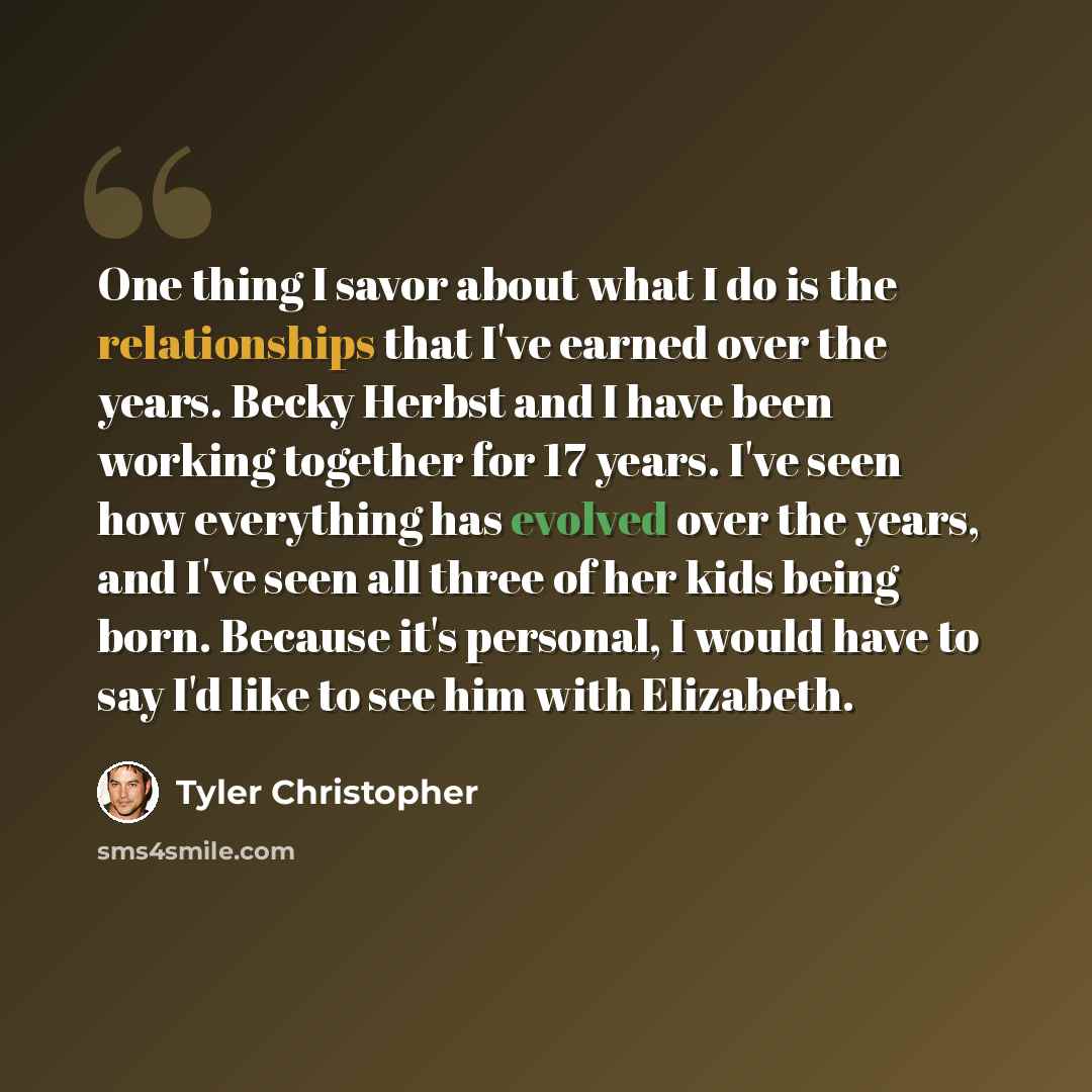 “One thing I savor about what I do is the relationships that I've earned over the years. Becky Herbst and I have been working together for 17 years. I've seen how everything has evolved over the years, and I've seen all three of her kids being born. Because it's personal, I would have to say I'd…” quote by Tyler Christopher