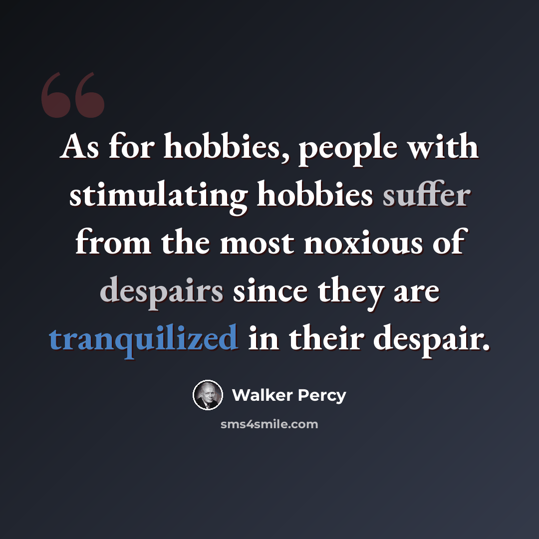 “As for hobbies, people with stimulating hobbies suffer from the most noxious of despairs since they are tranquilized in their despair.” quote by Walker Percy
