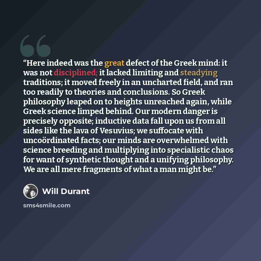 “Here indeed was the great defect of the Greek mind: it was not disciplined; it lacked limiting and steadying traditions; it moved freely in an uncharted field, and ran too readily to theories and conclusions. So Greek philosophy leaped on to heights unreached again, while Greek science limped…” quote by Will Durant