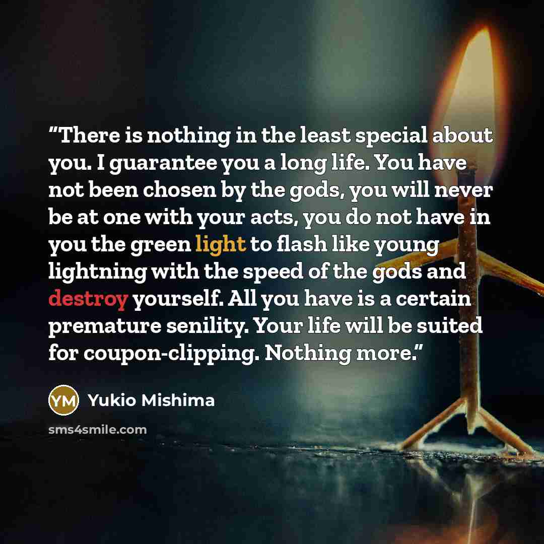“There is nothing in the least special about you. I guarantee you a long life. You have not been chosen by the gods, you will never be at one with your acts, you do not have in you the green light to flash like young lightning with the speed of the gods and destroy yourself. All you have is a…” quote by Yukio Mishima