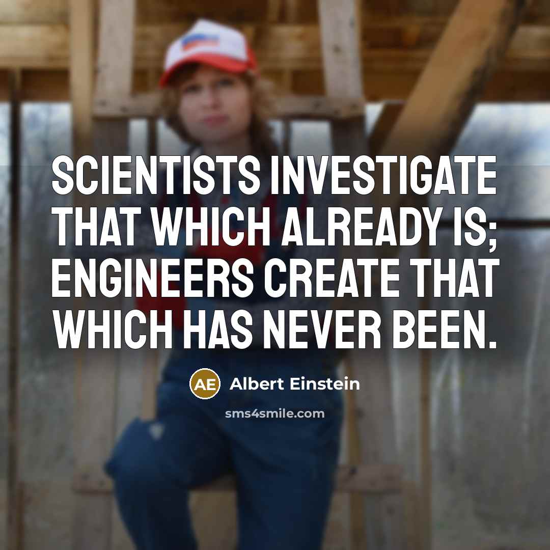 “Scientists investigate that which already is; Engineers create that which has never been.” quote by Albert Einstein
