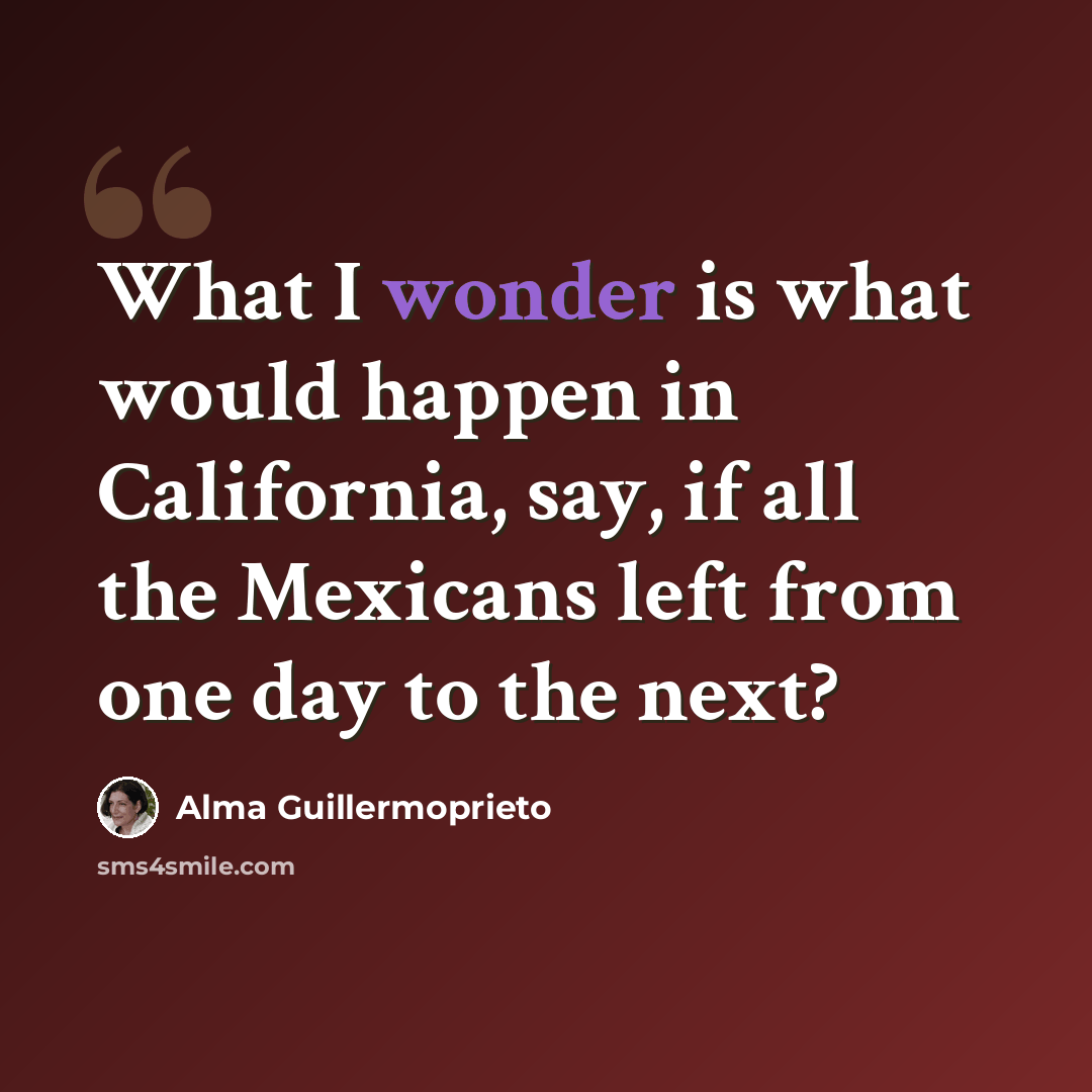 “What I wonder is what would happen in California, say, if all the Mexicans left from one day to the next?” quote by Alma Guillermoprieto