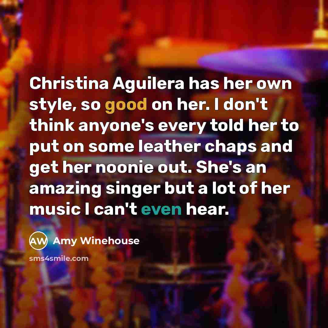 “Christina Aguilera has her own style, so good on her. I don't think anyone's every told her to put on some leather chaps and get her noonie out. She's an amazing singer but a lot of her music I can't even hear.” quote by Amy Winehouse