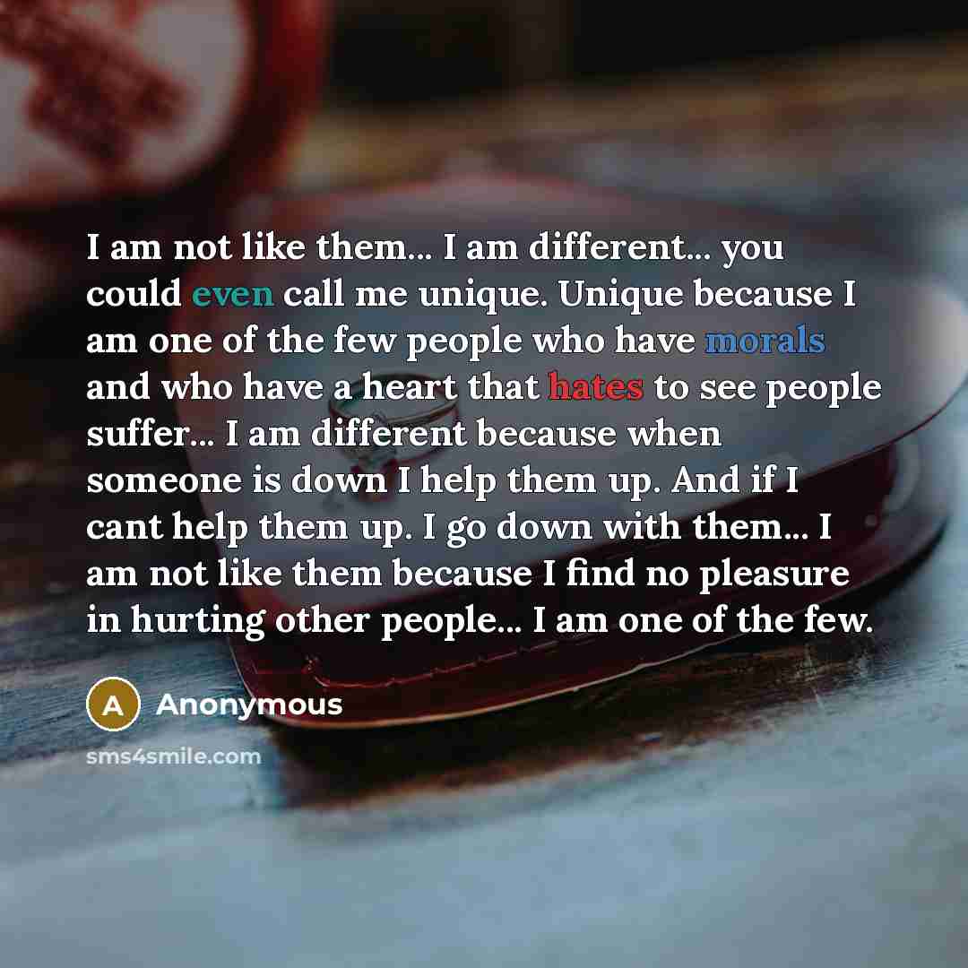 “I am not like them... I am different... you could even call me unique. Unique because I am one of the few people who have morals and who have a heart that hates to see people suffer... I am different because when someone is down I help them up. And if I cant help them up. I go down with them... I…” quote by Anonymous