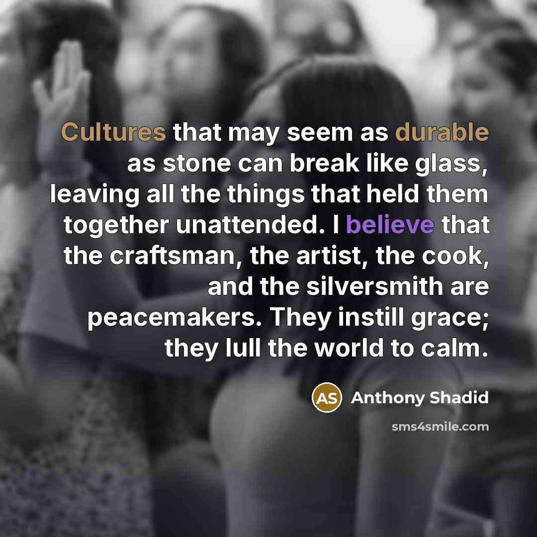 “Cultures that may seem as durable as stone can break like glass, leaving all the things that held them together unattended. I believe that the craftsman, the artist, the cook, and the silversmith are peacemakers. They instill grace; they lull the world to calm.” quote by Anthony Shadid