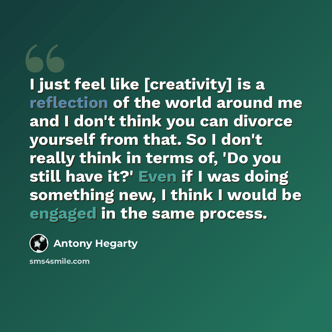 “I just feel like [creativity] is a reflection of the world around me and I don't think you can divorce yourself from that. So I don't really think in terms of, 'Do you still have it?' Even if I was doing something new, I think I would be engaged in the same process.” quote by Antony Hegarty