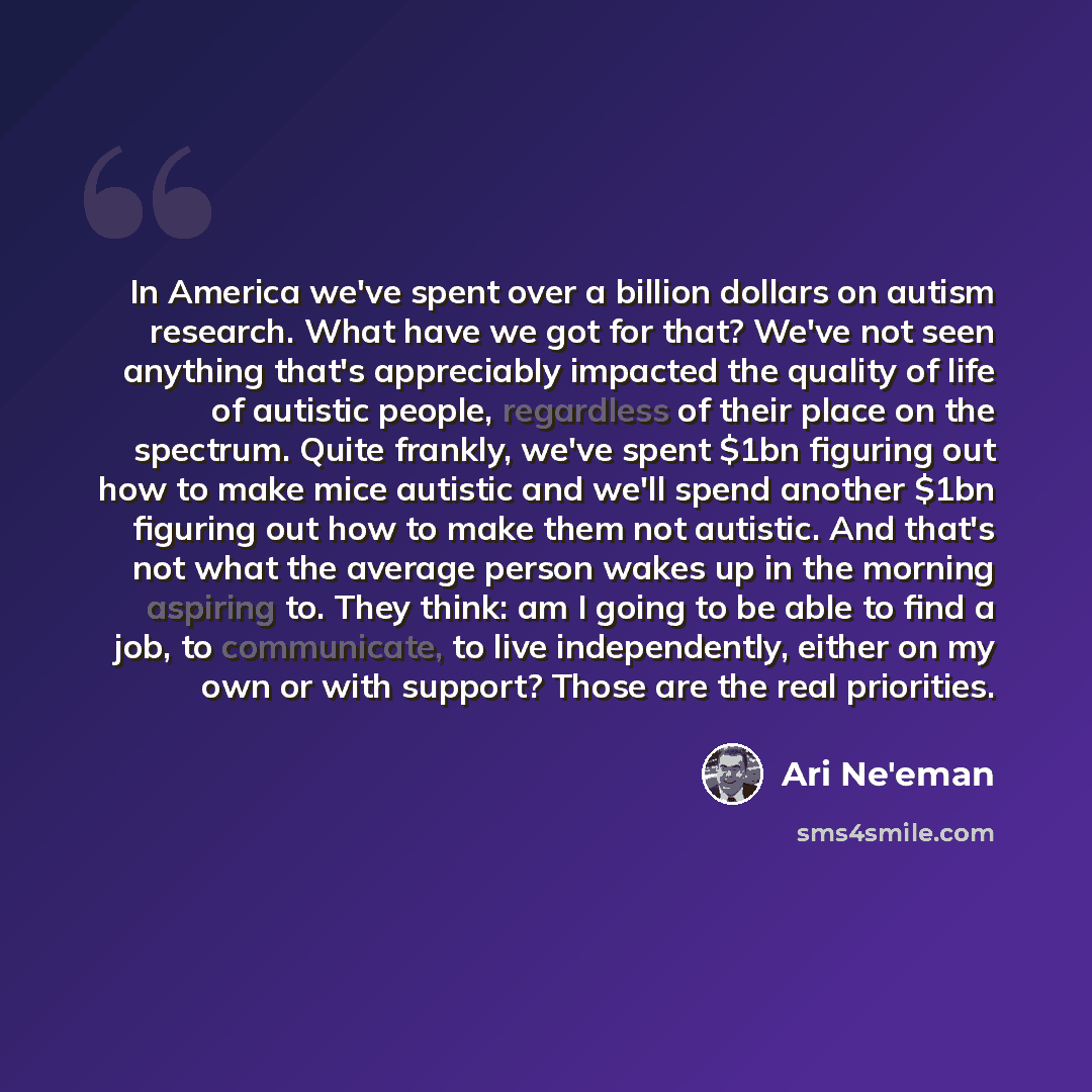 “In America we've spent over a billion dollars on autism research. What have we got for that? We've not seen anything that's appreciably impacted the quality of life of autistic people, regardless of their place on the spectrum. Quite frankly, we've spent $1bn figuring out how to make mice autistic…” quote by Ari Ne'eman