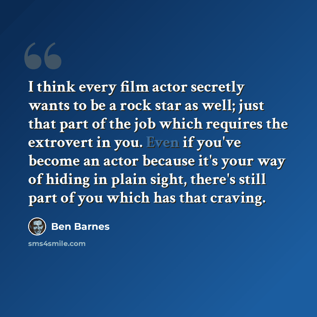 “I think every film actor secretly wants to be a rock star as well; just that part of the job which requires the extrovert in you. Even if you've become an actor because it's your way of hiding in plain sight, there's still part of you which has that craving.” quote by Ben Barnes