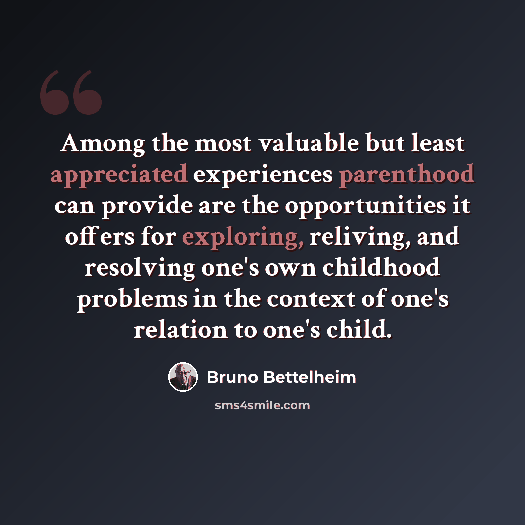 “Among the most valuable but least appreciated experiences parenthood can provide are the opportunities it offers for exploring, reliving, and resolving one's own childhood problems in the context of one's relation to one's child.” quote by Bruno Bettelheim