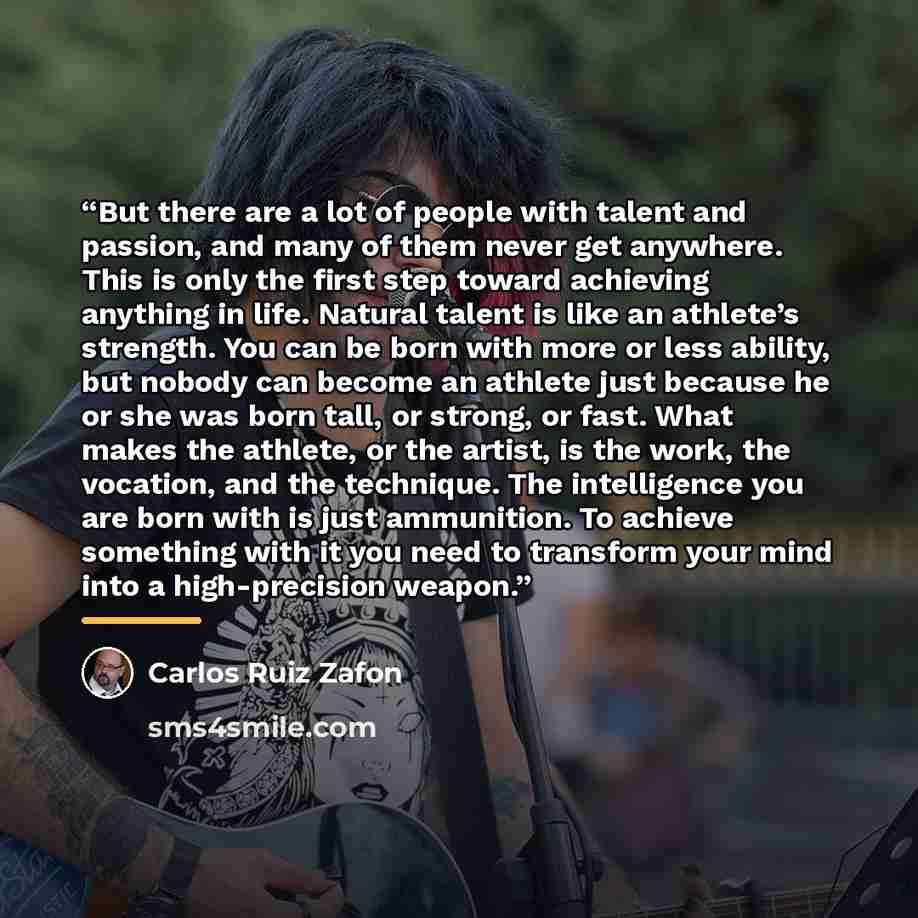 “But there are a lot of people with talent and passion, and many of them never get anywhere. This is only the first step toward achieving anything in life. Natural talent is like an athlete’s strength. You can be born with more or less ability, but nobody can become an athlete just because he or…” quote by Carlos Ruiz Zafón