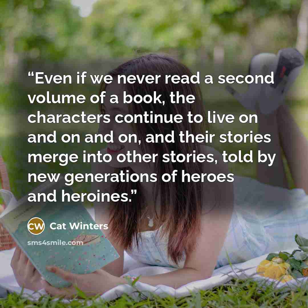 “Even if we never read a second volume of a book, the characters continue to live on and on and on, and their stories merge into other stories, told by new generations of heroes and heroines.” quote by Cat Winters
