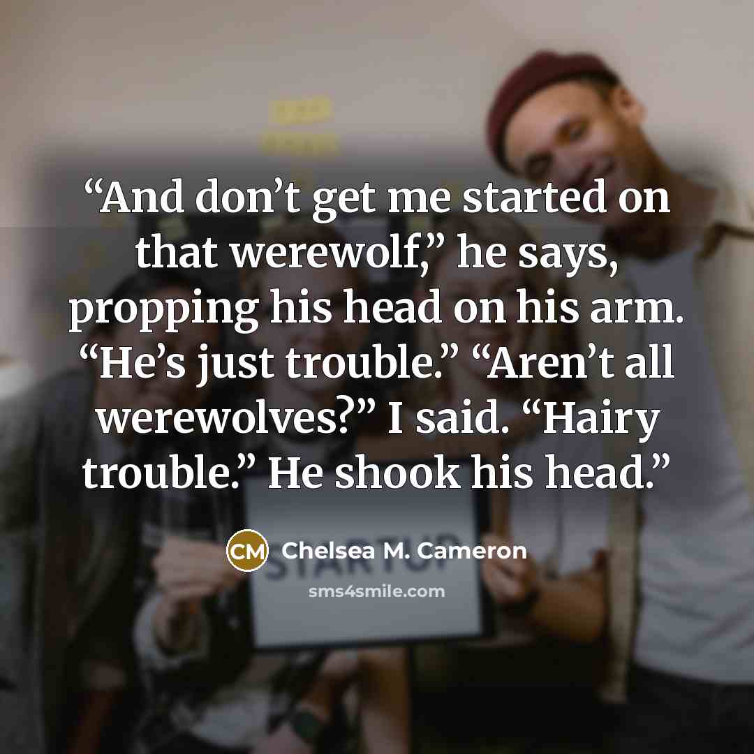 “And don’t get me started on that werewolf,” he says, propping his head on his arm. “He’s just trouble.” “Aren’t all werewolves?” I said. “Hairy trouble.” He shook his head.” quote by Chelsea M. Cameron