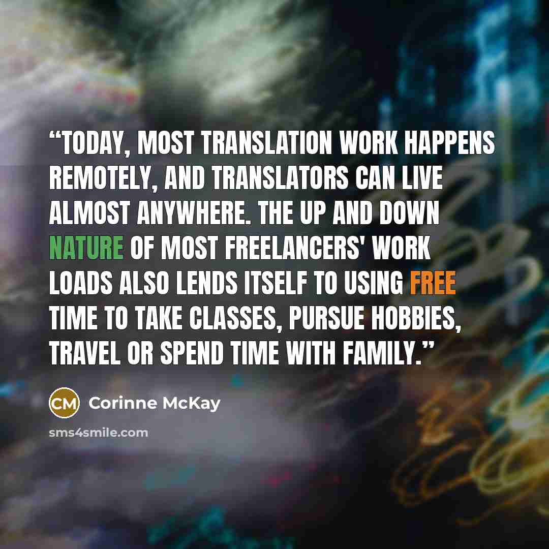 “Today, most translation work happens remotely, and translators can live almost anywhere. The up and down nature of most freelancers' work loads also lends itself to using free time to take classes, pursue hobbies, travel or spend time with family.” quote by Corinne McKay