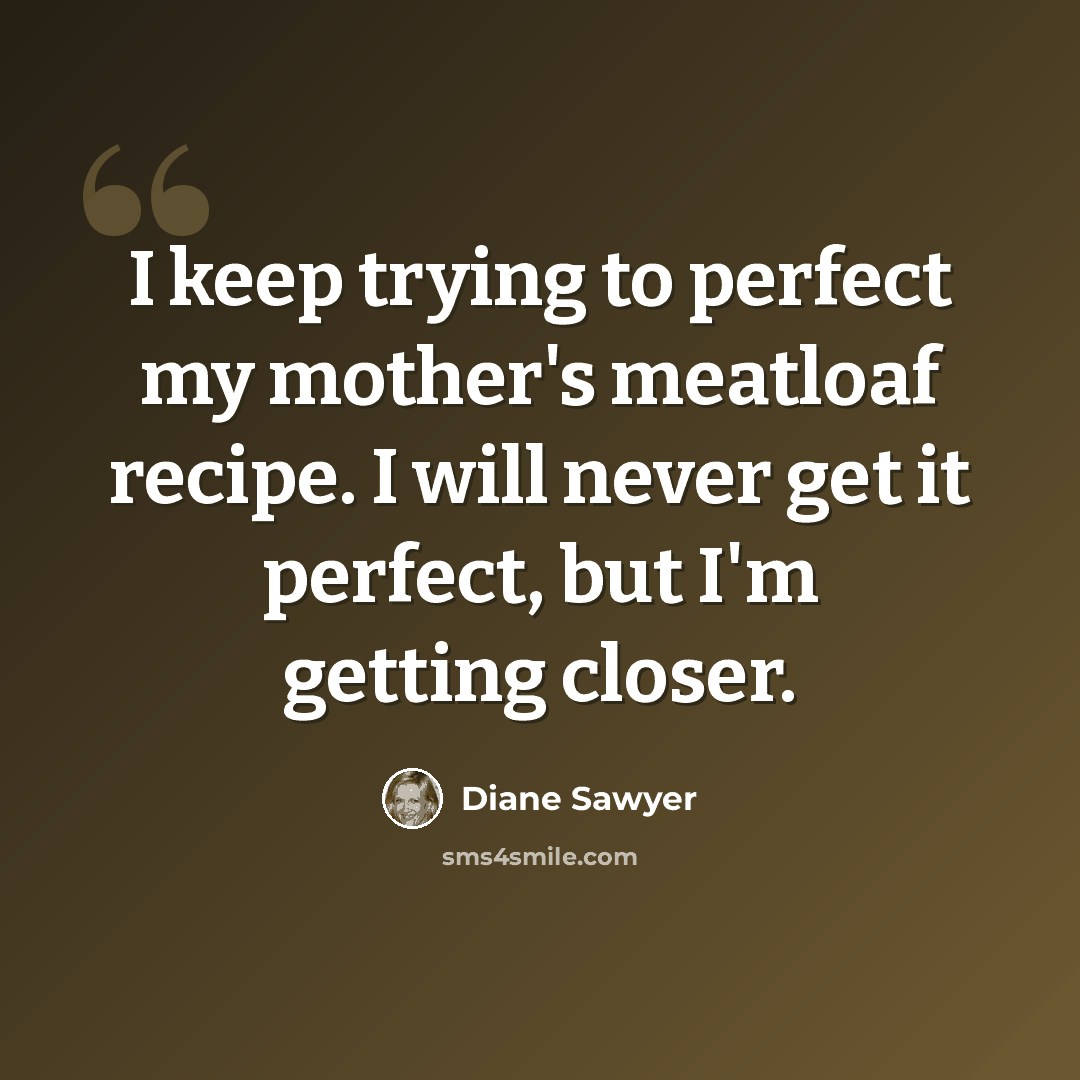 “I keep trying to perfect my mother's meatloaf recipe. I will never get it perfect, but I'm getting closer.” quote by Diane Sawyer