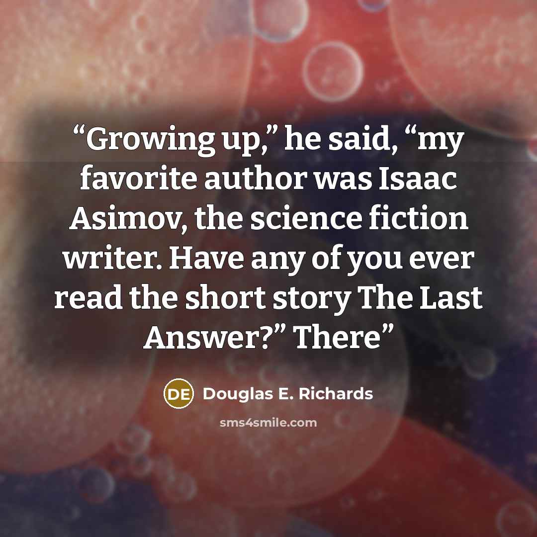 “Growing up,” he said, “my favorite author was Isaac Asimov, the science fiction writer. Have any of you ever read the short story The Last Answer?” There” quote by Douglas E. Richards