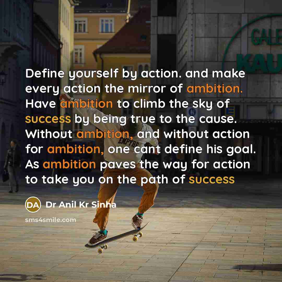 “Define yourself by action. and make every action the mirror of ambition. Have ambition to climb the sky of success by being true to the cause. Without ambition, and without action for ambition, one cant define his goal. As ambition paves the way for action to take you on the path of success” quote by Dr Anil Kr Sinha