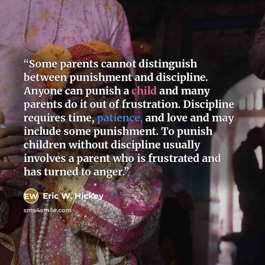 “Some parents cannot distinguish between punishment and discipline. Anyone can punish a child and many parents do it out of frustration. Discipline requires time, patience, and love and may include some punishment. To punish children without discipline usually involves a parent who is frustrated…” quote by Eric W. Hickey