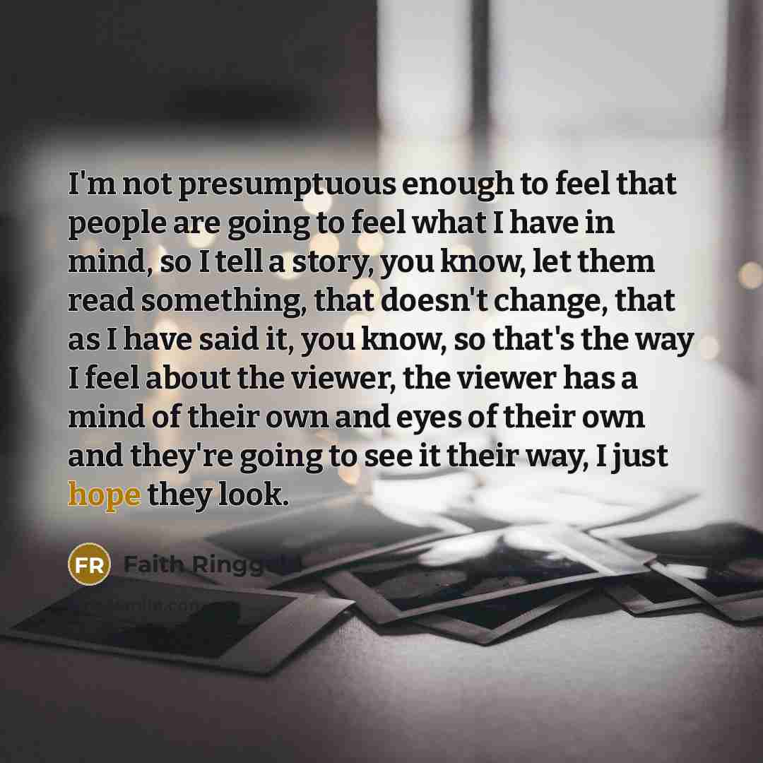 “I'm not presumptuous enough to feel that people are going to feel what I have in mind, so I tell a story, you know, let them read something, that doesn't change, that as I have said it, you know, so that's the way I feel about the viewer, the viewer has a mind of their own and eyes of their own…” quote by Faith Ringgold