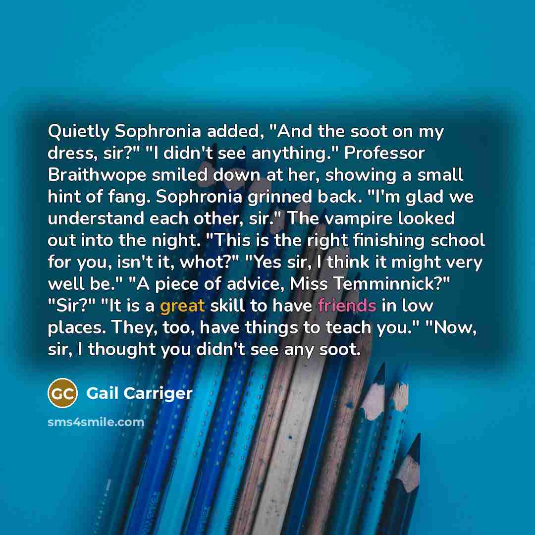 “Quietly Sophronia added, "And the soot on my dress, sir?" "I didn't see anything." Professor Braithwope smiled down at her, showing a small hint of fang. Sophronia grinned back. "I'm glad we understand each other, sir." The vampire looked out into the night. "This is the right finishing school for…” quote by Gail Carriger