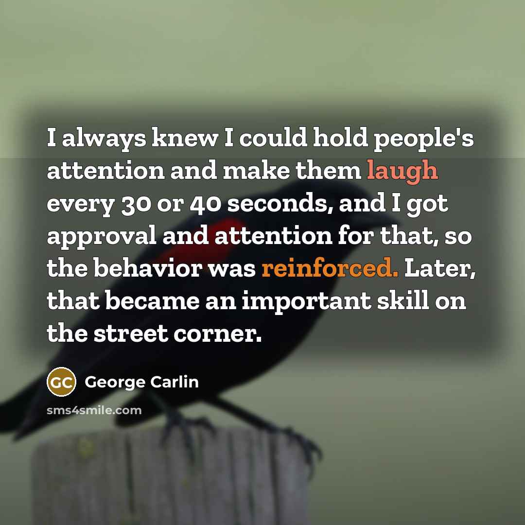 “I always knew I could hold people's attention and make them laugh every 30 or 40 seconds, and I got approval and attention for that, so the behavior was reinforced. Later, that became an important skill on the street corner.” quote by George Carlin