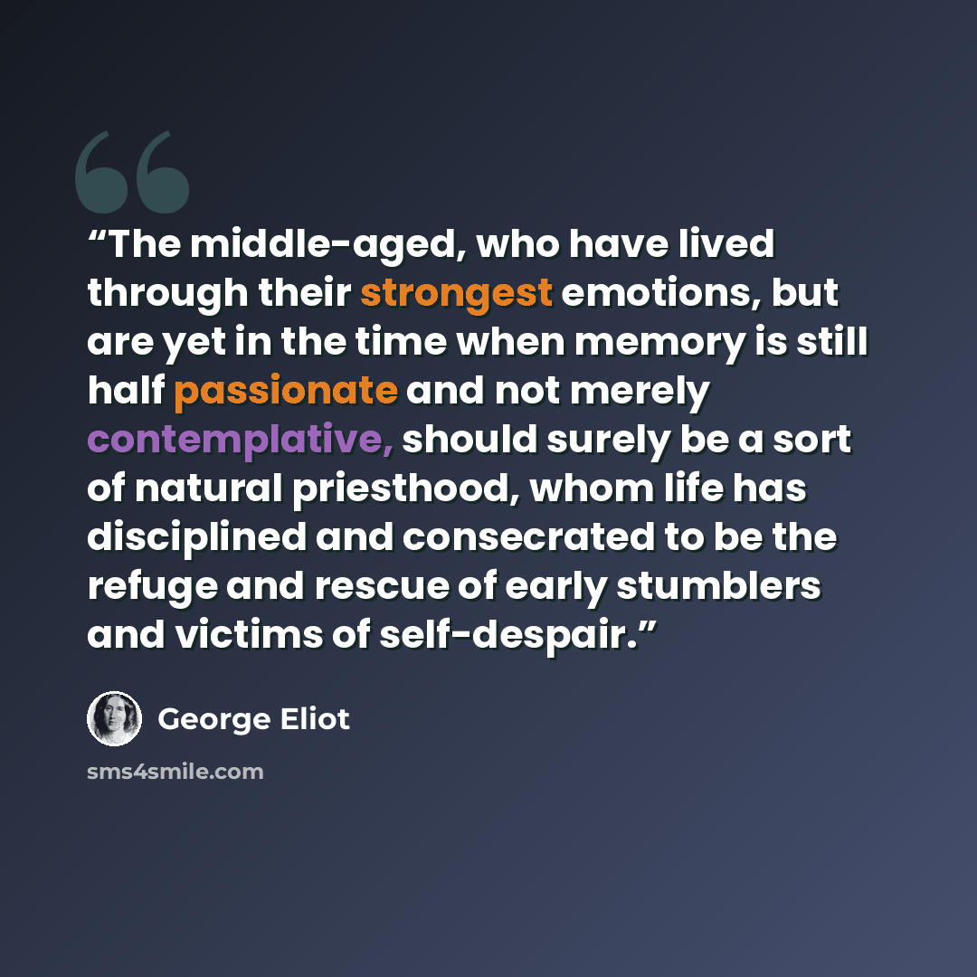“The middle-aged, who have lived through their strongest emotions, but are yet in the time when memory is still half passionate and not merely contemplative, should surely be a sort of natural priesthood, whom life has disciplined and consecrated to be the refuge and rescue of early stumblers and…” quote by George Eliot