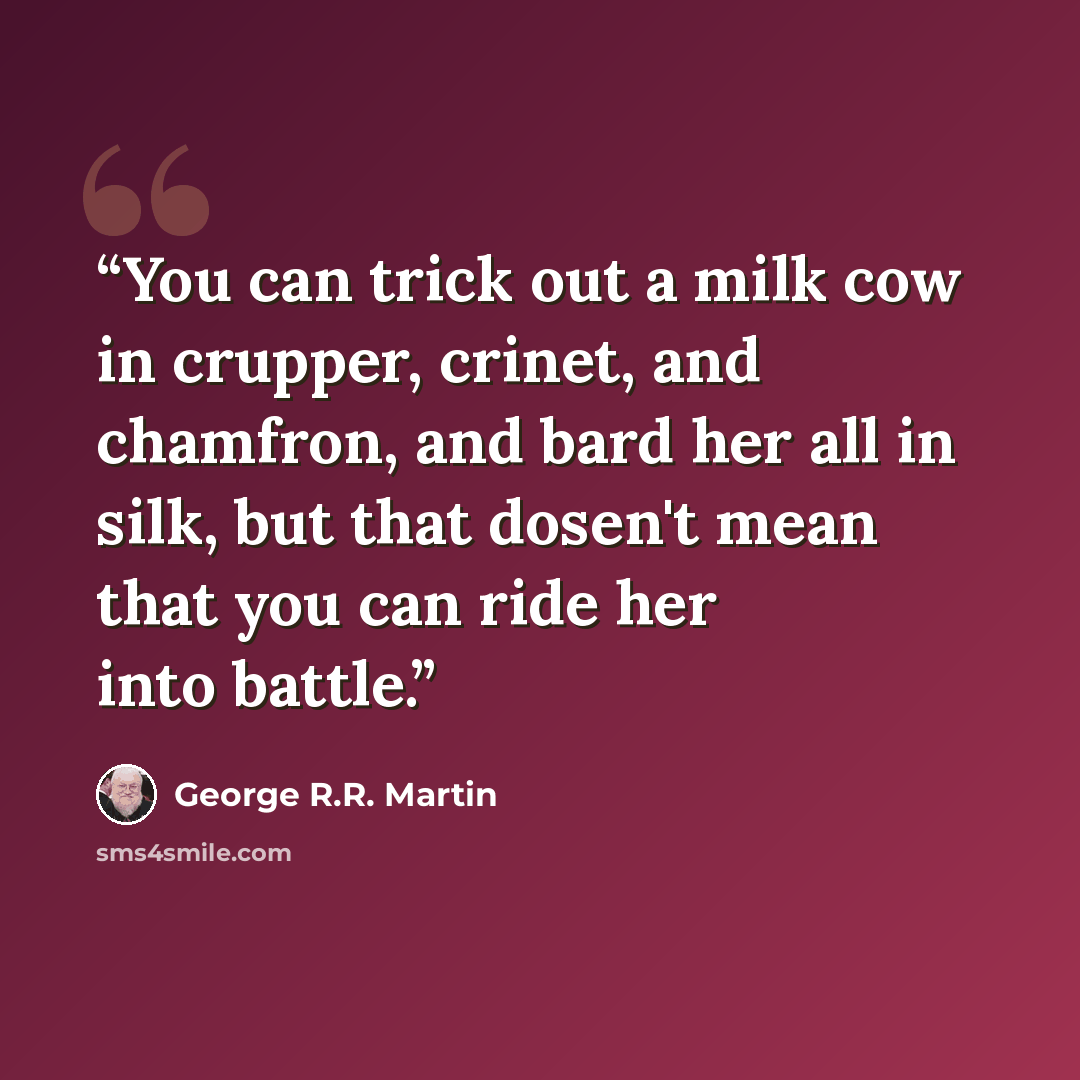 “You can trick out a milk cow in crupper, crinet, and chamfron, and bard her all in silk, but that dosen't mean that you can ride her into battle.” quote by George R.R. Martin