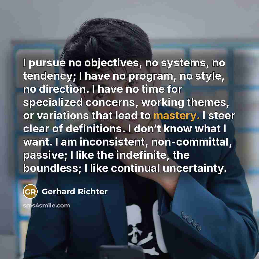 “I pursue no objectives, no systems, no tendency; I have no program, no style, no direction. I have no time for specialized concerns, working themes, or variations that lead to mastery. I steer clear of definitions. I don’t know what I want. I am inconsistent, non-committal, passive; I like the…” quote by Gerhard Richter