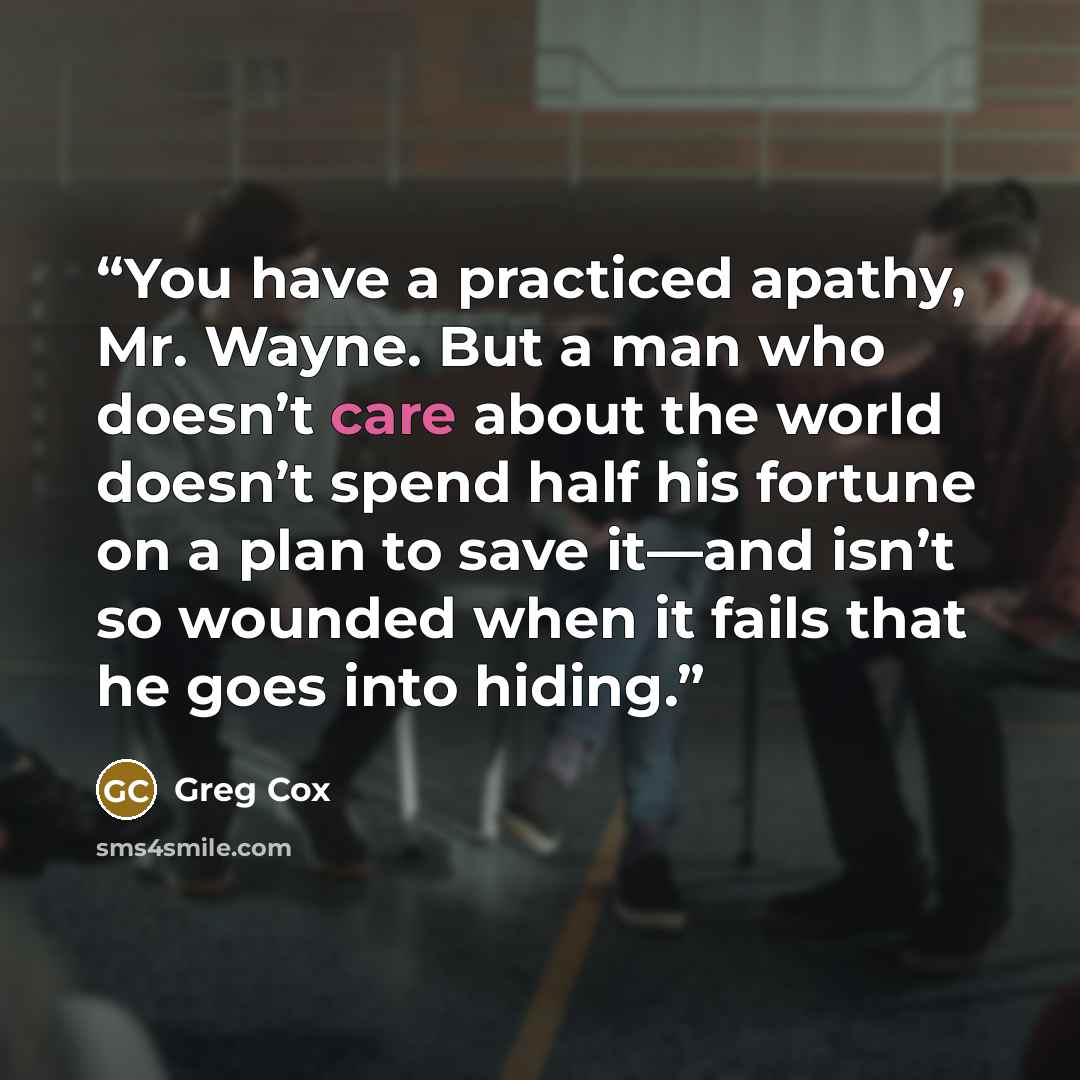 “You have a practiced apathy, Mr. Wayne. But a man who doesn’t care about the world doesn’t spend half his fortune on a plan to save it—and isn’t so wounded when it fails that he goes into hiding.” quote by Greg Cox